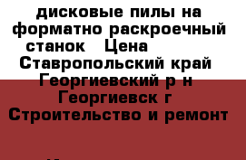 дисковые пилы на форматно-раскроечный станок › Цена ­ 5 000 - Ставропольский край, Георгиевский р-н, Георгиевск г. Строительство и ремонт » Инструменты   . Ставропольский край